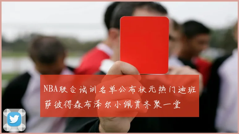 NBA联合试训名单公布状元热门迪班萨彼得森布泽尔小佩贾齐聚一堂