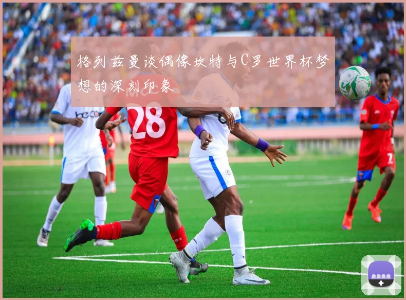 格列兹曼谈偶像坎特与C罗世界杯梦想的深刻印象