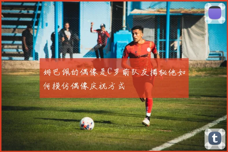 姆巴佩的偶像是C罗前队友揭秘他如何模仿偶像庆祝方式