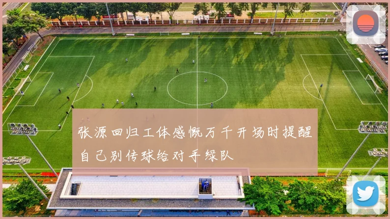 张源回归工体感慨万千开场时提醒自己别传球给对手绿队