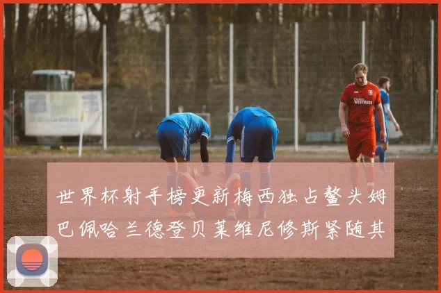 世界杯射手榜更新梅西独占鳌头姆巴佩哈兰德登贝莱维尼修斯紧随其后